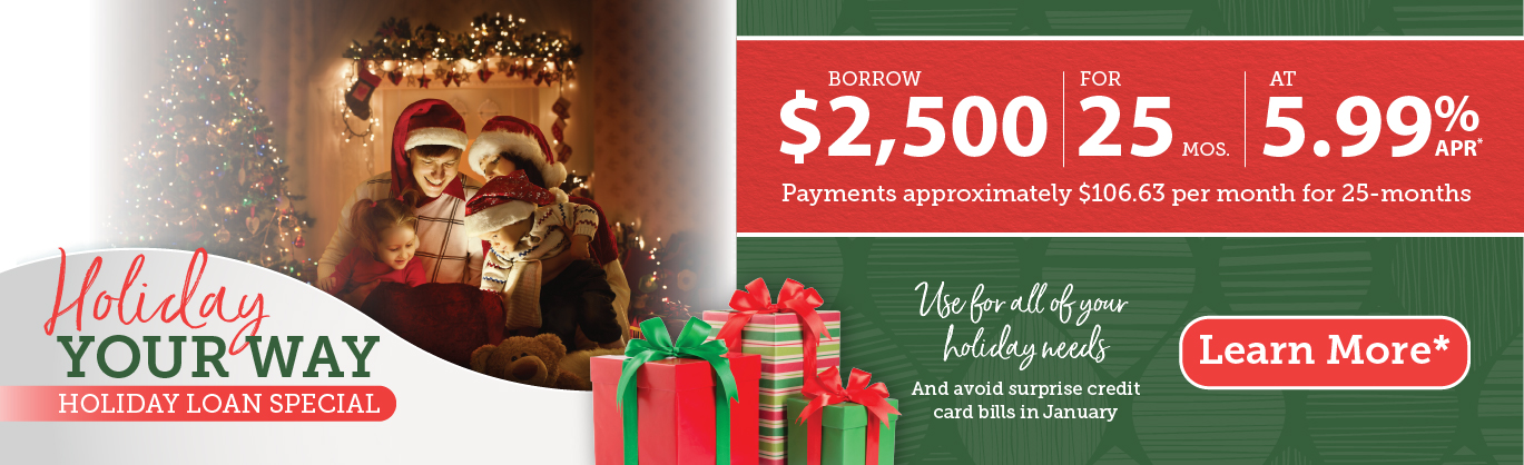 Holiday your way holiday loan special. Borrow up to $2,500 for 25 months at 5.99% APR.* Payments approximately $106.63 for 25 months. Use for all your holiday needs and avoid surprise credit card bills come January. Learn more.